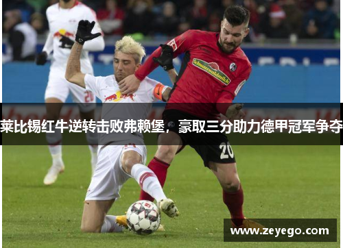 莱比锡红牛逆转击败弗赖堡，豪取三分助力德甲冠军争夺